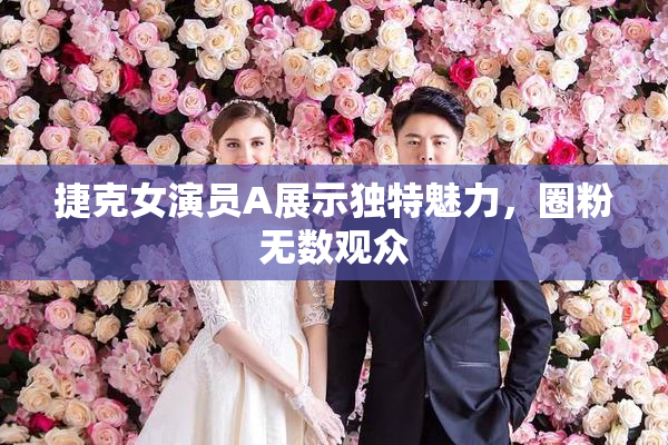 捷克女演员A展示独特魅力，圈粉无数观众