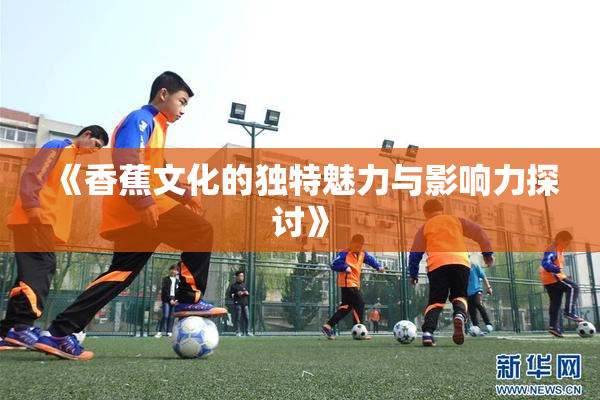 《香蕉文化的独特魅力与影响力探讨》