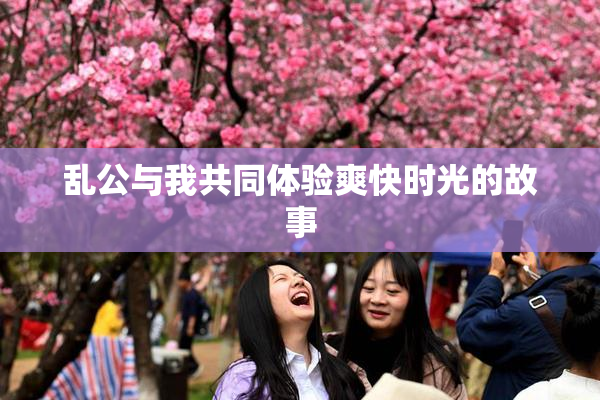 乱公与我共同体验爽快时光的故事