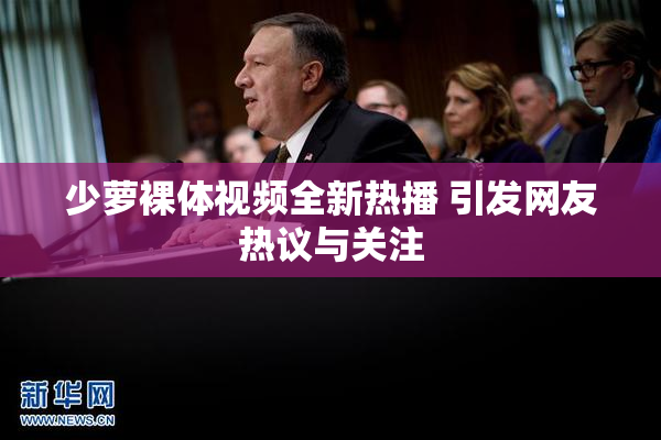 少萝裸体视频全新热播 引发网友热议与关注