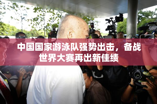 中国国家游泳队强势出击，备战世界大赛再出新佳绩