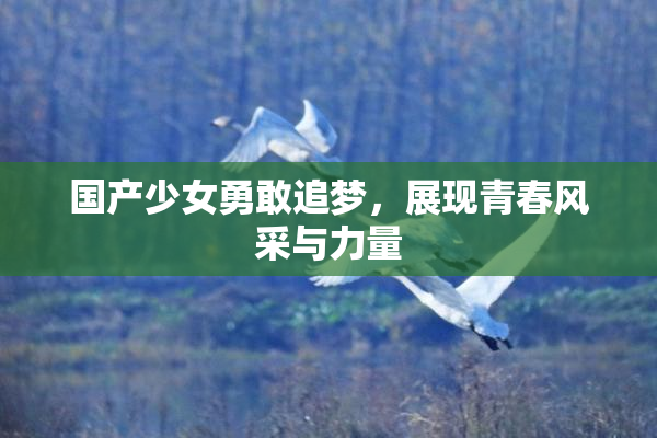 国产少女勇敢追梦，展现青春风采与力量