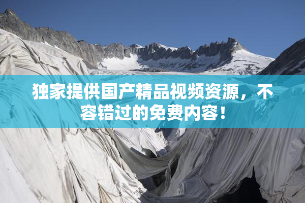 独家提供国产精品视频资源，不容错过的免费内容！