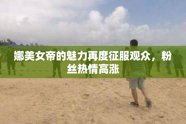 娜美女帝的魅力再度征服观众，粉丝热情高涨