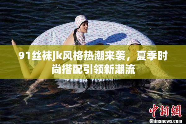 91丝袜jk风格热潮来袭，夏季时尚搭配引领新潮流