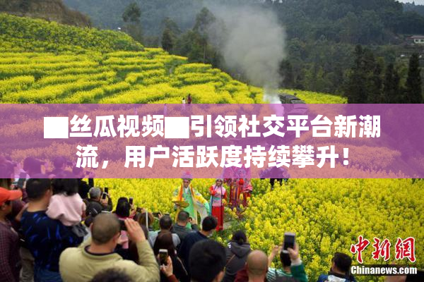 ▇丝瓜视频▇引领社交平台新潮流，用户活跃度持续攀升！