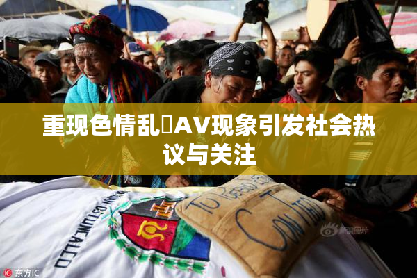 重现色情乱婬AV现象引发社会热议与关注