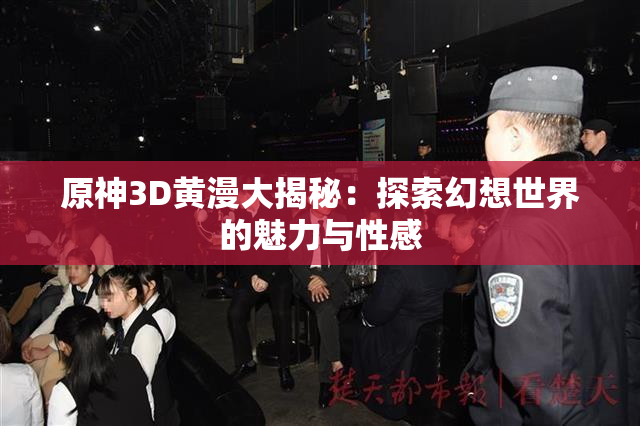 原神3D黄漫大揭秘：探索幻想世界的魅力与性感