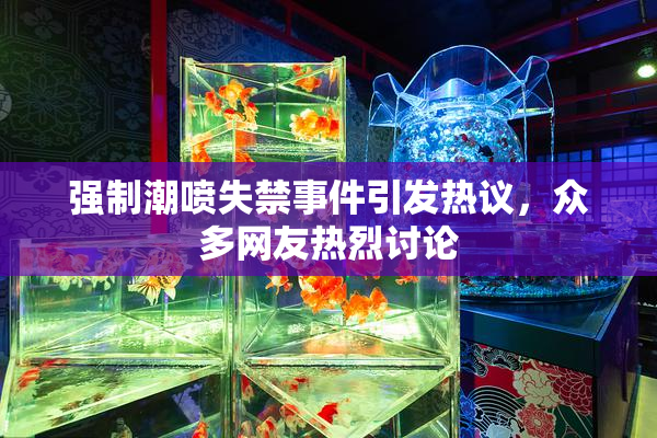 强制潮喷失禁事件引发热议，众多网友热烈讨论