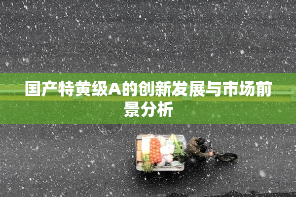 国产特黄级A的创新发展与市场前景分析