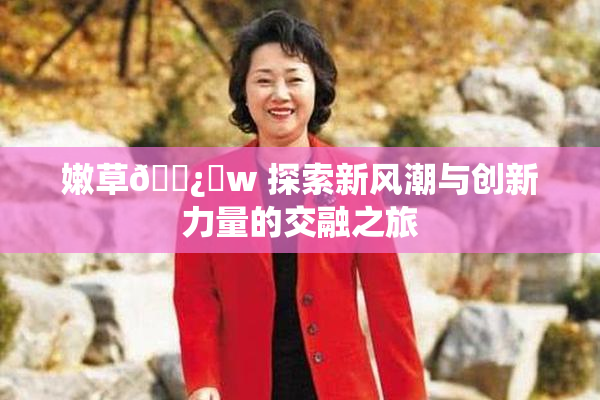 嫩草🌿‌w 探索新风潮与创新力量的交融之旅
