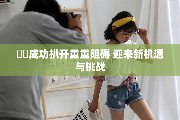 妺妺成功扒开重重阻碍 迎来新机遇与挑战
