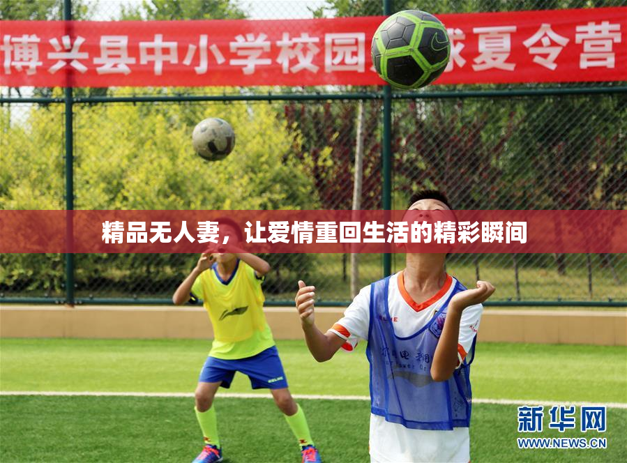 精品无人妻，让爱情重回生活的精彩瞬间