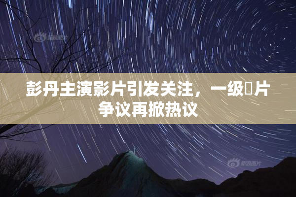 彭丹主演影片引发关注，一级婬片争议再掀热议