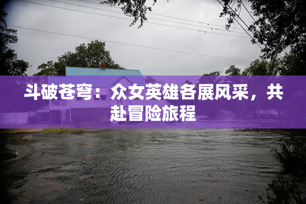 斗破苍穹：众女英雄各展风采，共赴冒险旅程