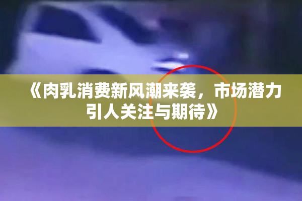 《肉乳消费新风潮来袭，市场潜力引人关注与期待》