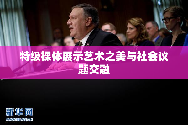 特级裸体展示艺术之美与社会议题交融