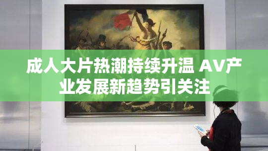 成人大片热潮持续升温 AV产业发展新趋势引关注