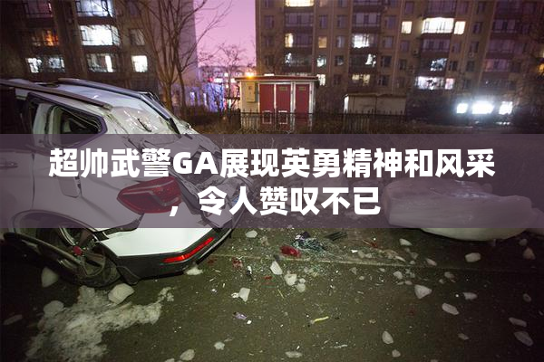 超帅武警GA展现英勇精神和风采，令人赞叹不已