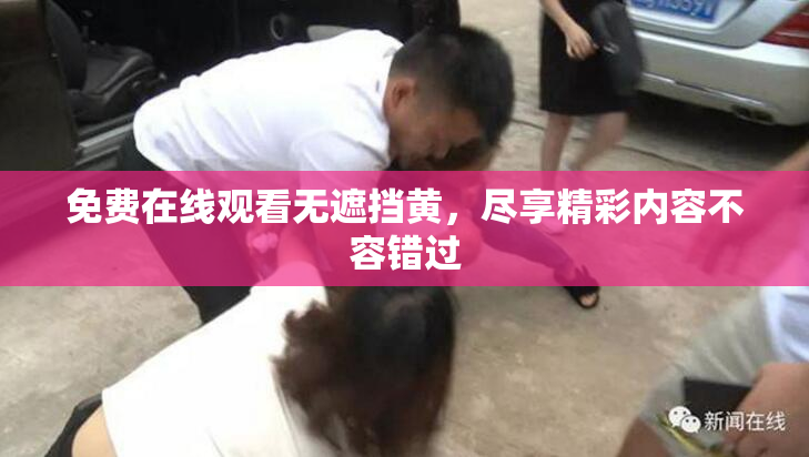免费在线观看无遮挡黄，尽享精彩内容不容错过