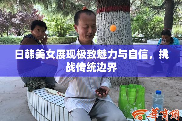 日韩美女展现极致魅力与自信，挑战传统边界