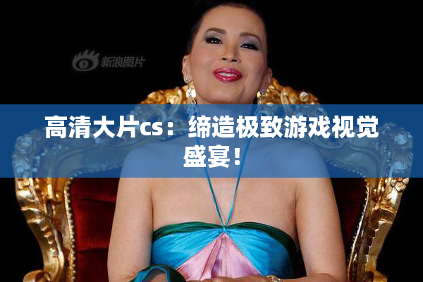 高清大片cs：缔造极致游戏视觉盛宴！