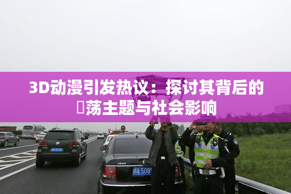 3D动漫引发热议：探讨其背后的婬荡主题与社会影响