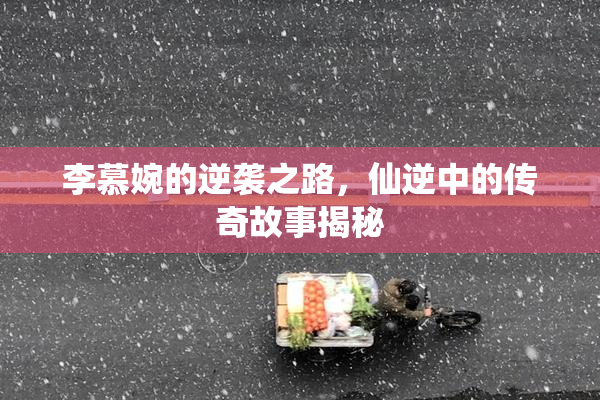 李慕婉的逆袭之路，仙逆中的传奇故事揭秘