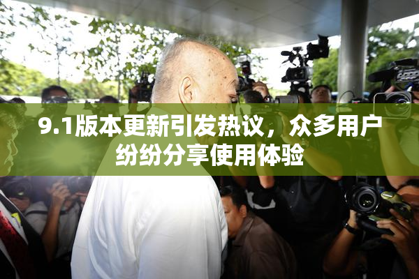9.1版本更新引发热议，众多用户纷纷分享使用体验