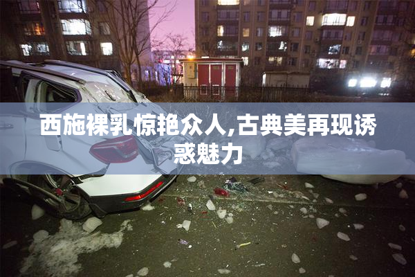 西施裸乳惊艳众人,古典美再现诱惑魅力