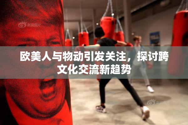 欧美人与物动引发关注，探讨跨文化交流新趋势