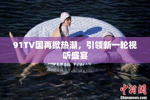 91TV国再掀热潮，引领新一轮视听盛宴