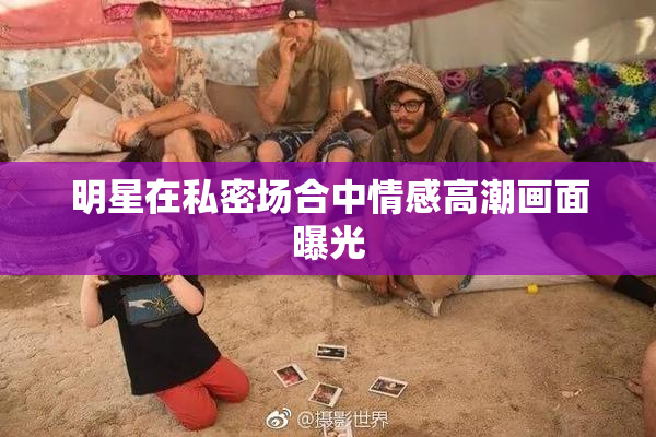 明星在私密场合中情感高潮画面曝光