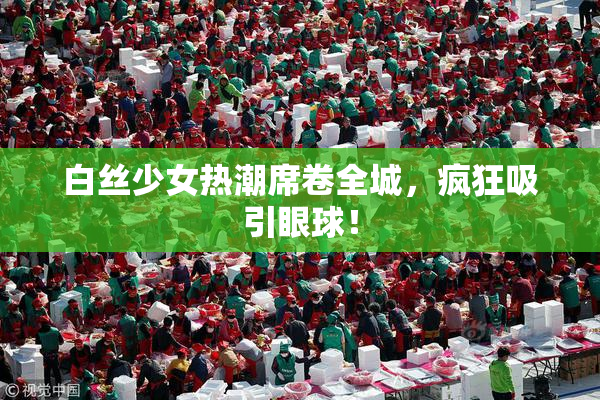 白丝少女热潮席卷全城，疯狂吸引眼球！