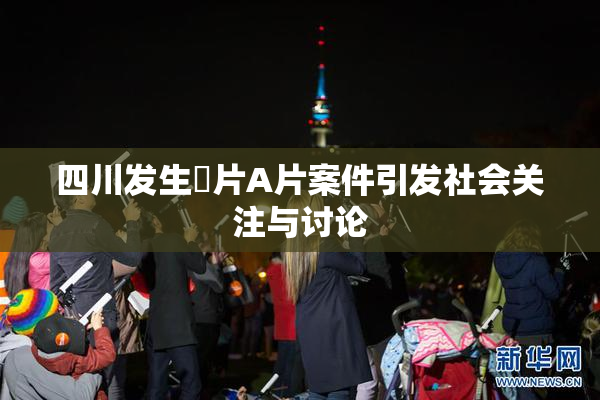 四川发生婬片A片案件引发社会关注与讨论