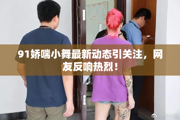 91娇喘小舞最新动态引关注，网友反响热烈！