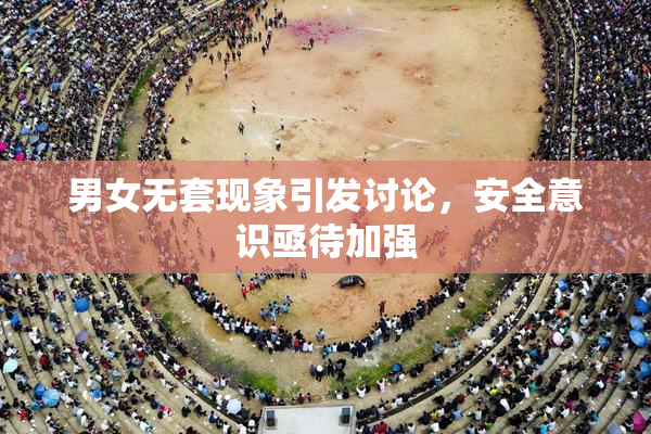 男女无套现象引发讨论，安全意识亟待加强
