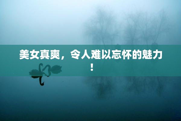美女真爽，令人难以忘怀的魅力！
