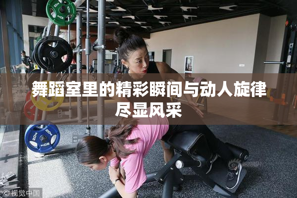 舞蹈室里的精彩瞬间与动人旋律尽显风采