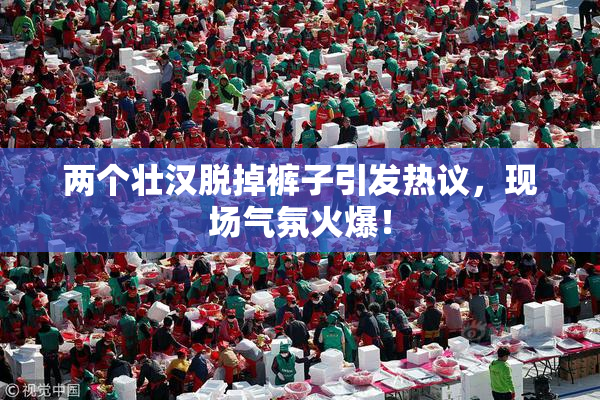 两个壮汉脱掉裤子引发热议，现场气氛火爆！