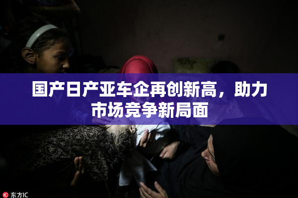 国产日产亚车企再创新高，助力市场竞争新局面