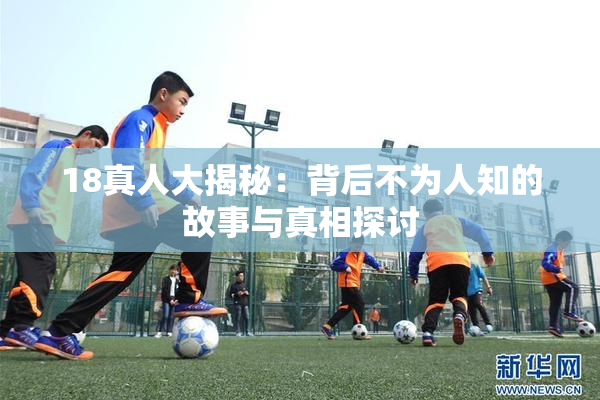18真人大揭秘：背后不为人知的故事与真相探讨