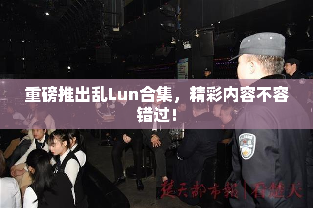 重磅推出乱Lun合集，精彩内容不容错过！