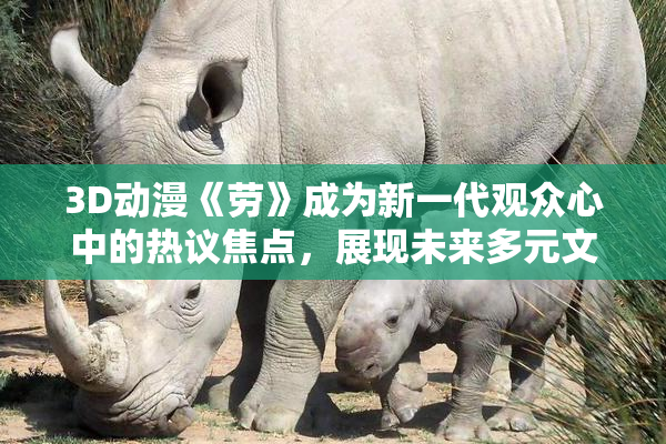 3D动漫《劳》成为新一代观众心中的热议焦点，展现未来多元文化魅力