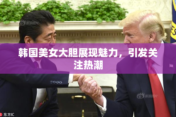 韩国美女大胆展现魅力，引发关注热潮