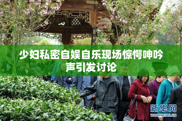 少妇私密自娱自乐现场惊愕呻吟声引发讨论