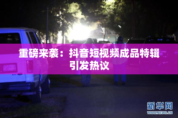 重磅来袭：抖音短视频成品特辑引发热议