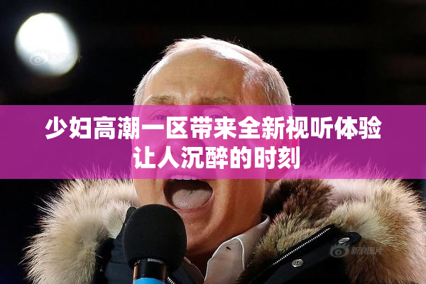 少妇高潮一区带来全新视听体验 让人沉醉的时刻