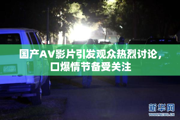 国产AV影片引发观众热烈讨论，口爆情节备受关注