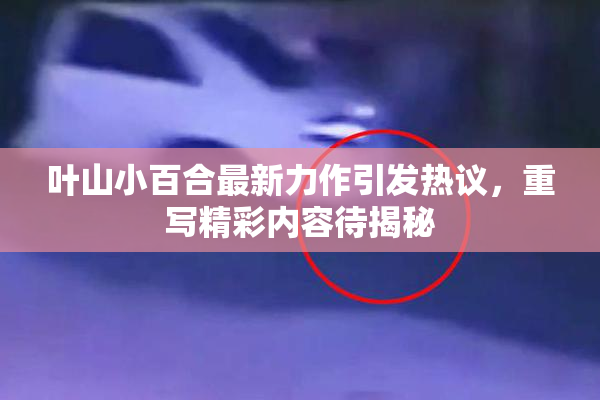 叶山小百合最新力作引发热议，重写精彩内容待揭秘